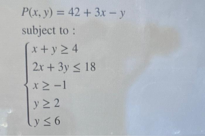 \[ P(x, y)=42+3 x-y \] subject to : \[ \left\{\begin{array}{l} x+y \geq 4 \\ 2 x+3 y \leq 18 \\ x \geq-1 \\ y \geq 2 \\ y \le