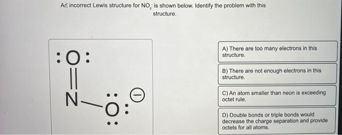 Art incorrect Lewis structure for \( \mathrm{NO}_{2} \), is shown below. Identify the problem with this structure.
A) There a