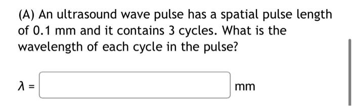 (A) An ultrasound wave pulse has a spatial pulse length of \( 0.1 \mathrm{~mm} \) and it contains 3 cycles. What is the wavel