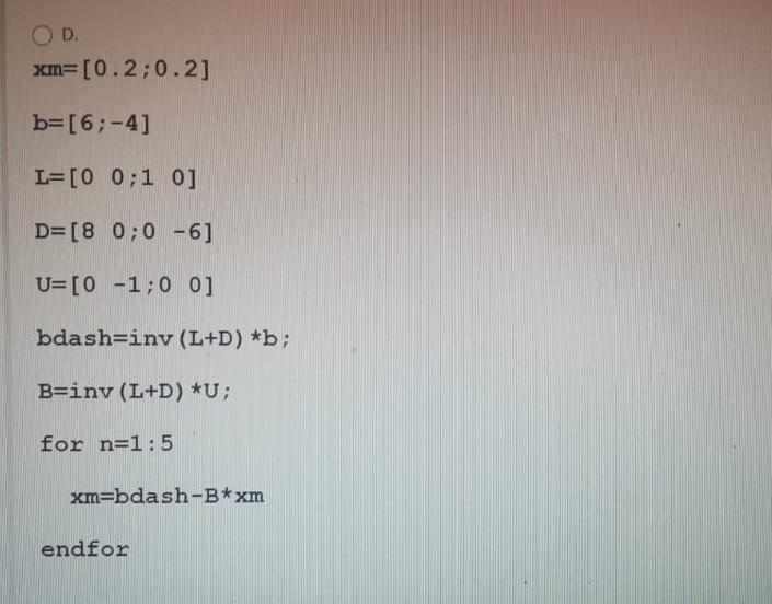 D.
xm=[0.2;0.2]
b=[6;-4]
L=[0 0:1 0]
D=[8 0;0 -6]
U=[0 -1;0 0]
bdash=iny (L+D) *b;
B=inv (L+D) *U;
for n=1:5
xm=bdash-B*xm
en