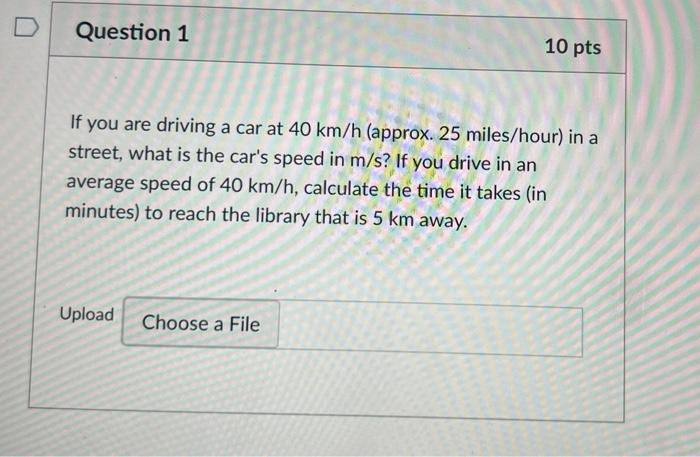 D
Question 1
10 pts
If you are driving a car at 40 km/h (approx. 25 miles/hour) in a
street, what is the cars speed in m/s? 