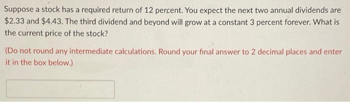 Suppose a stock has a required return of 12 percent. You expect the next two annual dividends are \( \$ 2.33 \) and \( \$ 4.4