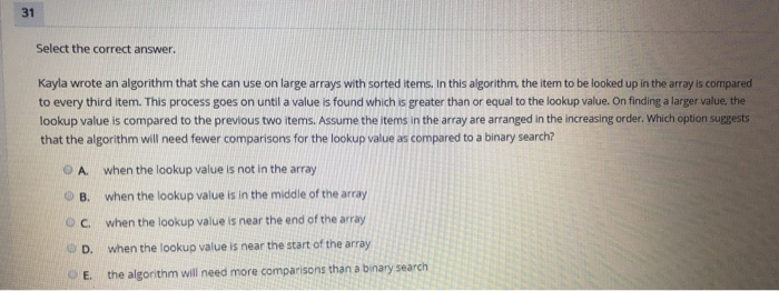 Select the correct answer. Kayla wrote an algorithm that she can use on large arrays with sorted items. In this algorithm, th