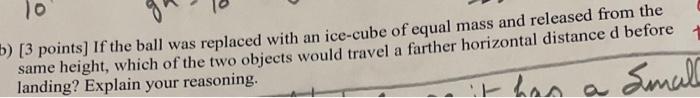 [3 points] If the ball was replaced with an ice-cube of equal mass and released from the same height, which of the two object