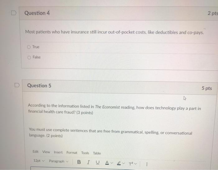 Question 4 2 pts Most patients who have insurance still incur out-of-pocket costs, like deductibles and co-pays. True False Q