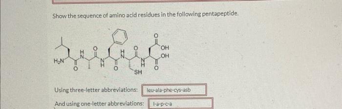 Show the sequence of amino acid residues in the following pentapeptide.
Using three-letter abbreviations:
And using one-lette