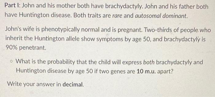 Part I: John and his mother both have brachydactyly. John and his father both have Huntington disease. Both traits are rare a