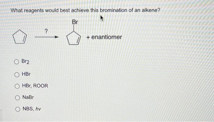 What reagents would best achieve this bromination of an alkene?
Br2
\( \mathrm{HBr} \)
\( \mathrm{HBr}, \mathrm{ROOR} \)
\( \