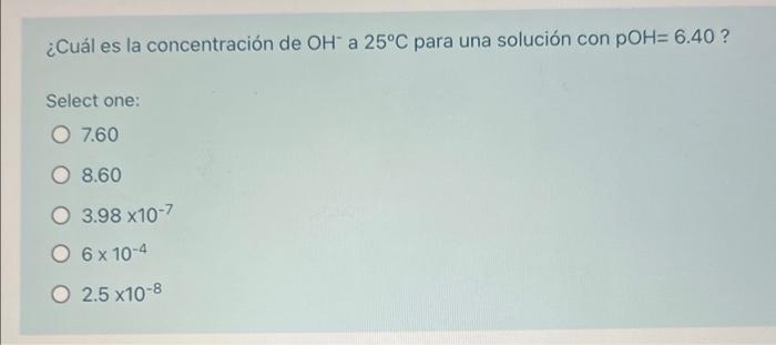 ¿Cuál es la concentración de OH a 25°C para una solución con POH= 6.40 ? Select one: 7.60 O 8.60 O 3.98 x10-7 O 6 x 10-4 O 2.