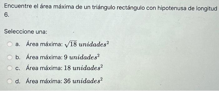 Encuentre el área máxima de un triángulo rectángulo con hipotenusa de longitud 6. Seleccione una: a. Área máxima: \( \sqrt{1