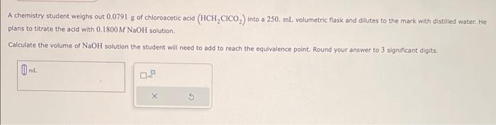 A chemistry student weighs out \( 0.0791 \mathrm{~g} \) of chloroacetic acid \( \left(\mathrm{HCH}_{2} \mathrm{ClCO}_{2}\righ