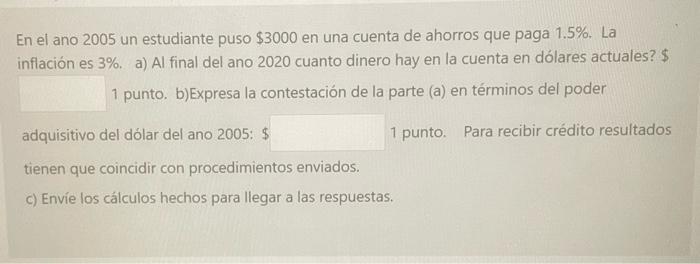 En el ano 2005 un estudiante puso \( \$ 3000 \) en una cuenta de ahorros que paga 1.5\%. La inflación es \( 3 \% \). a) Al fi