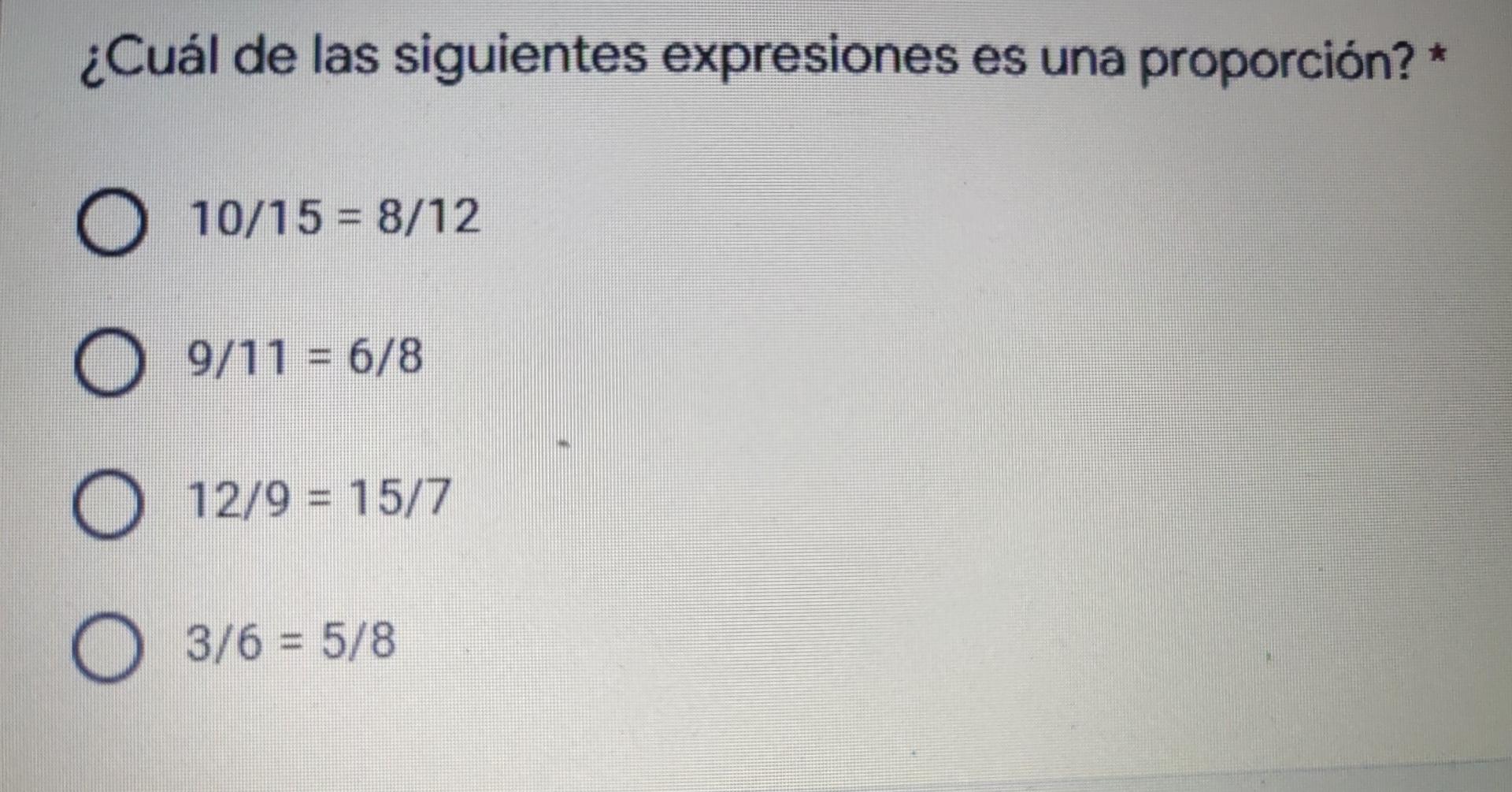 ¿Cuál de las siguientes expresiones es una proporción?* O 10/15 = 8/12 O = 9/11 = 6/8 O 12/9 = 15/7 = O 3/6 = 5/8 =