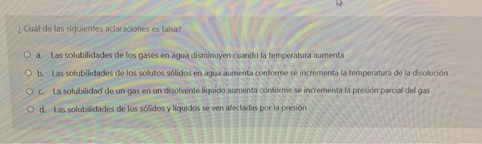 ¿Cuál de las siguientes aclaraciones es falsa? O a. Las solubilidades de los gases en agua disminuyen cuando la temperatura a