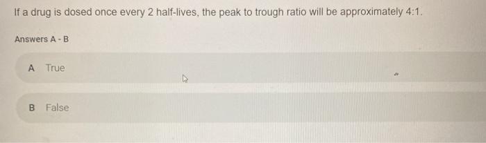 If a drug is dosed once every 2 half-lives, the peak to trough ratio will be approximately 4:1. Answers A - B A True B False