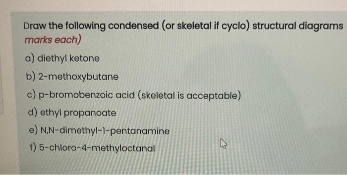 Draw the following condensed (or skeletal if cyclo) structural diagrams marks each)
a) diethyl ketone
b) 2-methoxybutane
c) p