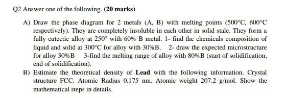 Q2 Answer one of the following. (20 marks)
A) Draw the phase diagram for 2 metals (A, B) with melting points (500°C, 600°C
re