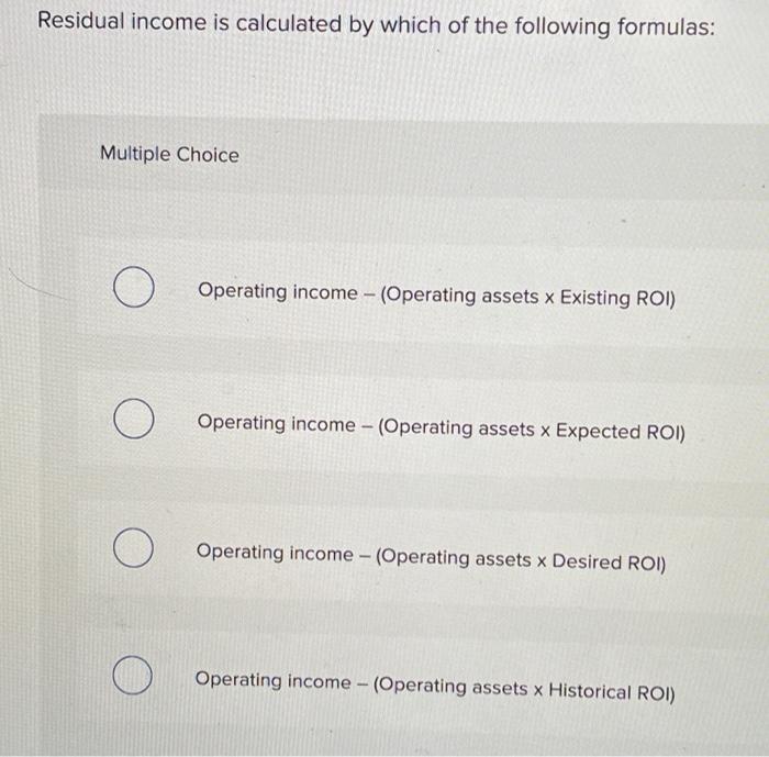 Residual income is calculated by which of the following formulas:
Multiple Choice
Operating income - (Operating assets \( x \