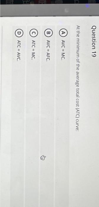 At the minimum of the average total cost (ATC) curve:
(A) \( A V C=M C \).
(B) \( \mathrm{AVC}=\mathrm{AFC} \).
(C) \( \mathr