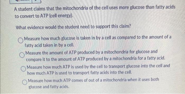 A student claims that the mitochondria of the cell uses more glucose than fatty acids to convert to ATP (cell energy).
What e