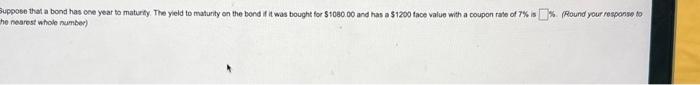 uppose that a bond has cne year to maturty. The yield to maturity on the bond if it was bought for \( \$ 1080.00 \) and has a