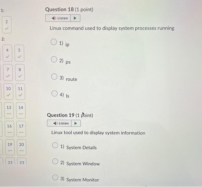 Linux command used to display system processes running
1) ip
2) ps
3) route
4) is
Question 19 (1 point)
Linux tool used to di