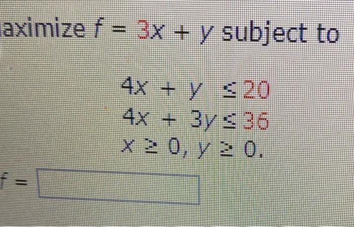 \( \begin{array}{l}\text { aximize } f=3 x+y \text { subject to } \\ 4 x+y \leq 20 \\ 4 x+3 y \leq 36 \\ x \geq 0, y \geq 0 \