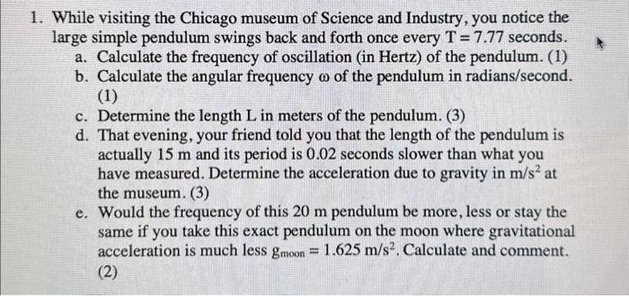 1. While visiting the Chicago museum of Science and Industry, you notice the large simple pendulum swings back and forth once