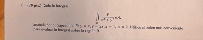 6. \( (20 \) pts.) Dada la integral \[ \iint_{R} \frac{y}{x^{2}+y^{2}} d A, \] acotada por el trapezoide \( R: y=x, y=2 x, x=