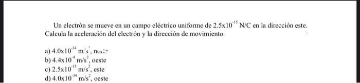 Un electrón se mueve en un campo eléctrico uniforme de \( 2.5 \times 10^{-15} \mathrm{~N} / \mathrm{C} \) en la dirección est