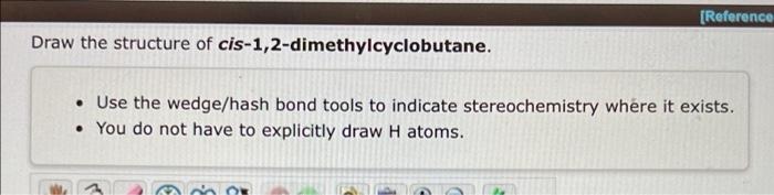 Draw the structure of cis-1,2-dimethylcyclobutane.
[Reference
• Use the wedge/hash bond tools to indicate stereochemistry whe