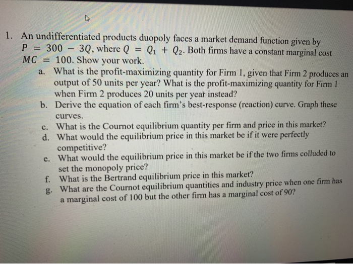 1. An undifferentiated products duopoly faces a market demand function given by
P = 300 - 3Q, where Q = li + (z. Both firms h