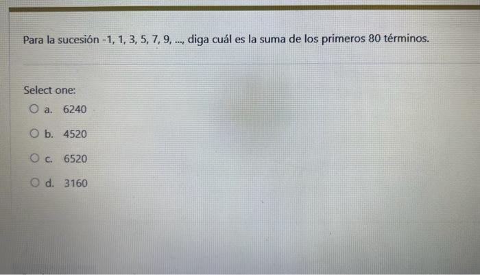 Para la sucesión \( -1,1,3,5,7,9, \ldots \), diga cuál es la suma de los primeros 80 términos. Select one: a. 6240 b. 4520 c.