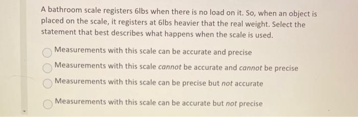 A bathroom scale registers 6 lbs when there is no load on it. So, when an object is placed on the scale, it registers at 6 lb
