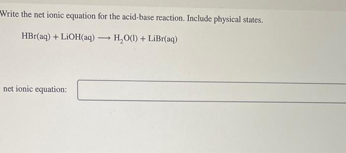 Write the net ionic equation for the acid-base reaction. Include physical states.
\[
\mathrm{HBr}(\mathrm{aq})+\mathrm{LiOH}(