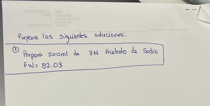 Prepara las siguientes soluciones: (1) Prepara \( 200 \mathrm{ml} \) de \( 3 \mathrm{M} \) Acetato de Sodio \[ F W=82.03 \]