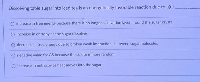 Dissolving table sugar into iced tea is an energetically favorable reaction due to a(n)
increase in free energy because there