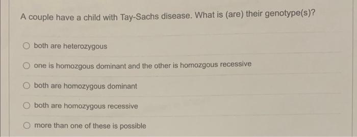 A couple have a child with Tay-Sachs disease. What is (are) their genotype(s)?
both are heterozygous
one is homozgous dominan