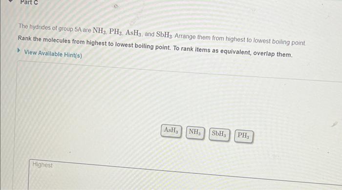 Part C
The hydrides of group 5A are NH3, PH3, AsH3, and SbH3 Arrange them from highest to lowest boiling point.
Rank the mole