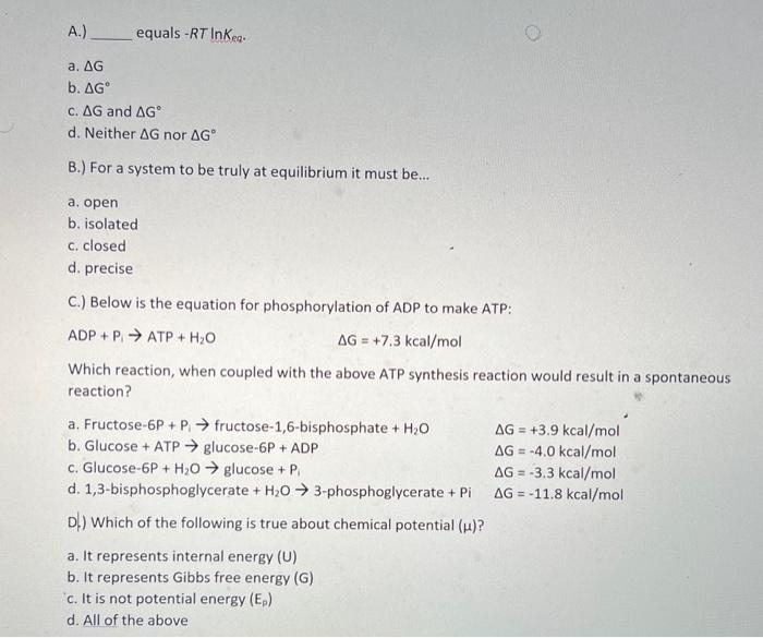 A.) equals \( -R T \ln K_{\text {eq }} \).
a. \( \Delta \mathrm{G} \)
b. \( \Delta \mathrm{G}^{\circ} \)
c. \( \Delta G \) an