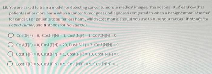 16. You are asked to train a model for detecting cancer tumors in medical images. The hospital studies show that patients suf