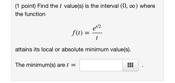 ( 1 point) Find the \( t \) value(s) is the interval \( (0, \infty) \) where the function
\[
f(t)=\frac{e^{t / 2}}{t}
\]
atta