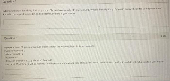 Question 4 A formulation calls for adding 4 ml. of glycerin, Glycerin has a density of 1.26 grams/mL. What is the weight in g