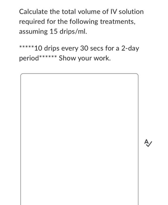 Calculate the total volume of IV solution
required for the following treatments,
assuming 15 drips/ml.
*****10 drips every 30