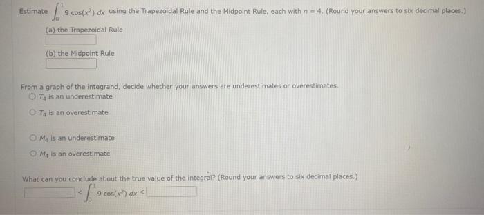 Estimate \( \int_{0}^{1} 9 \cos \left(x^{2}\right) d x \) using the Trapezoidal Rule and the Midpoint Rule, each with \( n=4