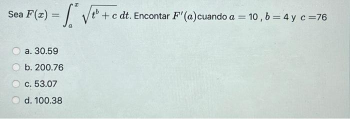 Sea \( F(x)=\int_{a}^{x} \sqrt{t^{b}+c} d t \). Encontar \( F^{\prime}(a) \) cuando \( a=10, b=4 \) y \( c=76 \) a. 30.59 b.