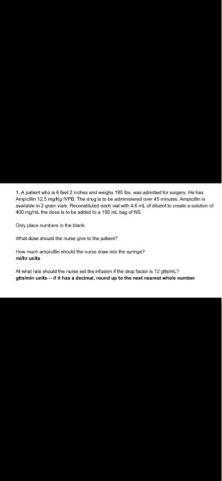 1. A patient who is 5 feet 2 inches and weight95, was admitted for surgery. He has Ampicilin 12.5mg kg IVPB. The drug is to b