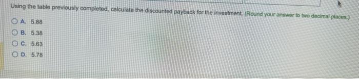 Using the table previously completed, calculate the discounted payback for the investment. (Round your answer to two decimal 