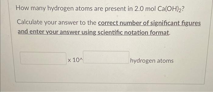 How many hydrogen atoms are present in \( 2.0 \mathrm{~mol} \mathrm{Ca}(\mathrm{OH})_{2} \) ?
Calculate your answer to the co