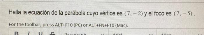 Halla la ecuación de la parábola cuyo vértice es \( (7,-2) \) y el foco es \( (7,-5) \). For the toolbar, press ALT+F10 (PC)